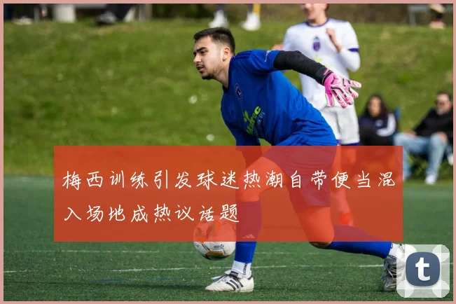 梅西训练引发球迷热潮自带便当混入场地成热议话题