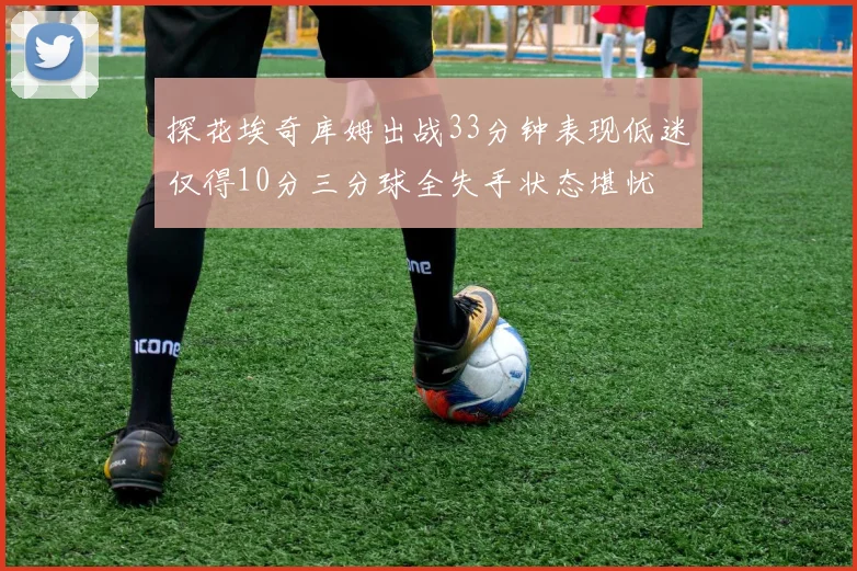 探花埃奇库姆出战33分钟表现低迷仅得10分三分球全失手状态堪忧