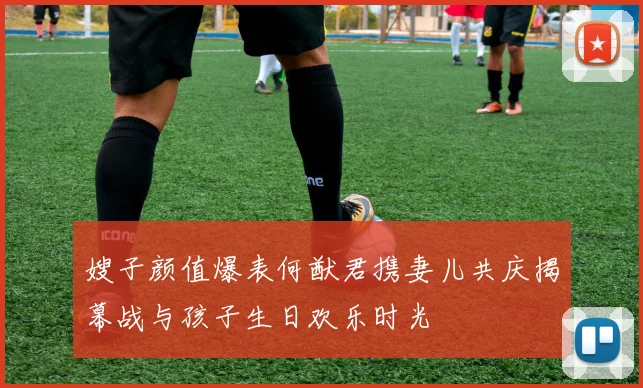 嫂子颜值爆表何猷君携妻儿共庆揭幕战与孩子生日欢乐时光