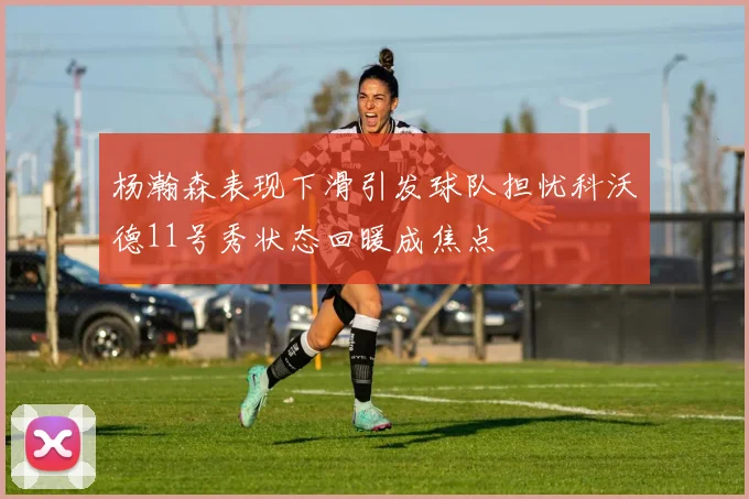 杨瀚森表现下滑引发球队担忧科沃德11号秀状态回暖成焦点