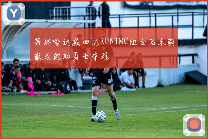 蒂姆哈达威回忆RUNTMC组合若未解散或能助勇士夺冠