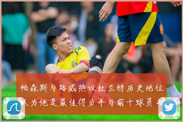 帕森斯与路威热议杜兰特历史地位认为他是最佳得分手与前十球员之一