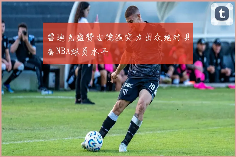 雷迪克盛赞古德温实力出众绝对具备NBA球员水平