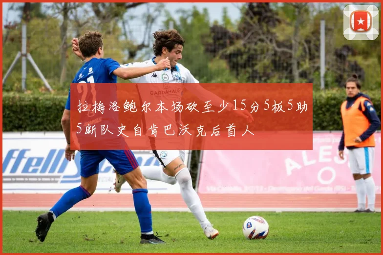 拉梅洛鲍尔本场砍至少15分5板5助5断队史自肯巴沃克后首人