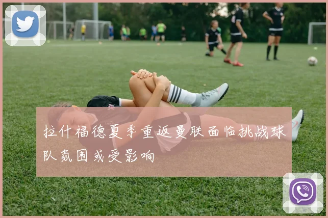 拉什福德夏季重返曼联面临挑战球队氛围或受影响