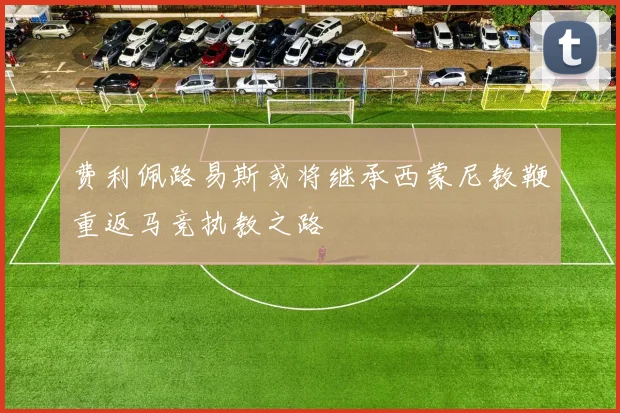 费利佩路易斯或将继承西蒙尼教鞭重返马竞执教之路