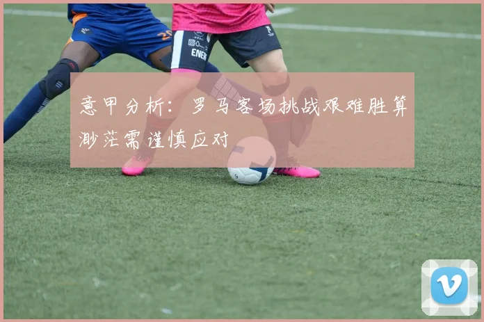 意甲分析：罗马客场挑战艰难胜算渺茫需谨慎应对