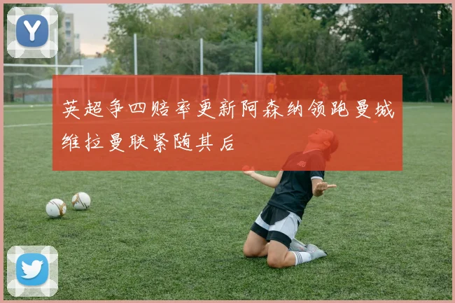 英超争四赔率更新阿森纳领跑曼城维拉曼联紧随其后