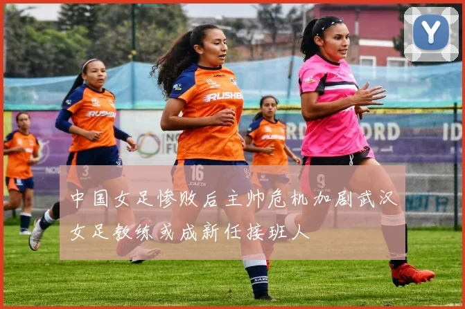 中国女足惨败后主帅危机加剧武汉女足教练或成新任接班人