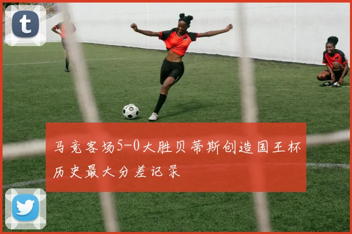 马竞客场5-0大胜贝蒂斯创造国王杯历史最大分差记录