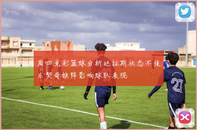 周四竞彩篮球分析达拉斯状态不佳东契奇缺阵影响球队表现