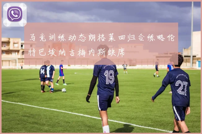 马竞训练动态朗格莱回归合练略伦特巴埃纳吉梅内斯缺席