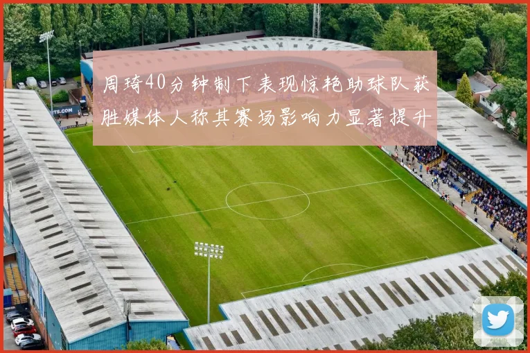 周琦40分钟制下表现惊艳助球队获胜媒体人称其赛场影响力显著提升
