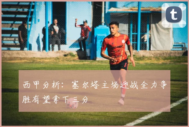 西甲分析：塞尔塔主场迎战全力争胜有望拿下三分