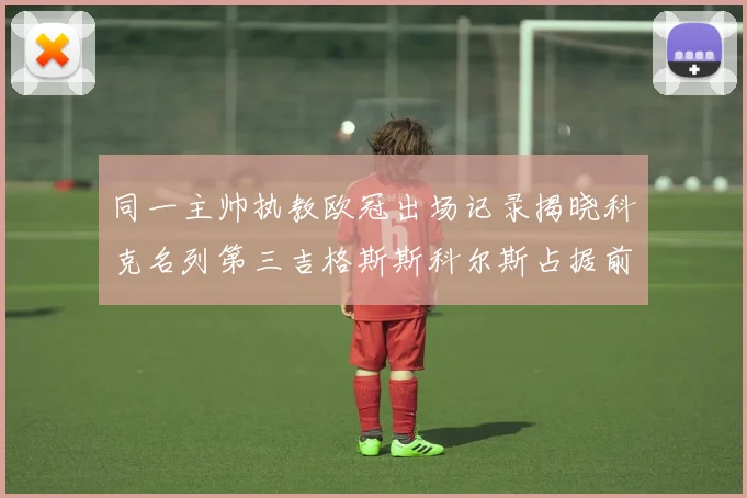 同一主帅执教欧冠出场记录揭晓科克名列第三吉格斯斯科尔斯占据前两位