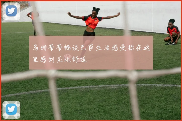 乌姆蒂蒂畅谈巴萨生活感受称在这里感到无比舒适